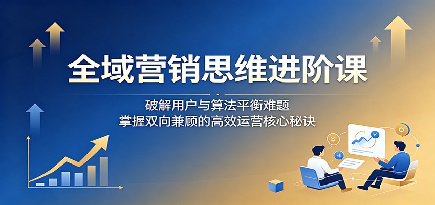 全域营销思维进阶课：破解用户与算法平衡难题，掌握双向兼顾的高效运营核心秘诀-青鹤工作室